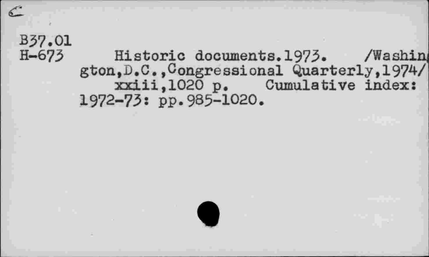 ﻿B57.O1
H-673 Historic documents.1975. /Washing gton,D.C.»Congressional Quarterly,1974/ xxiii,1020 p. Cumulative index: 1972-73: pp.985-1020.